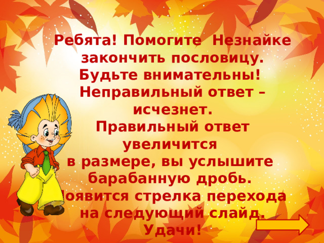  Ребята! Помогите Незнайке закончить пословицу. Будьте внимательны! Неправильный ответ – исчезнет. Правильный ответ увеличится в размере, вы услышите барабанную дробь. Появится стрелка перехода на следующий слайд. Удачи! 