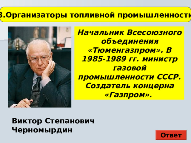 3.Организаторы топливной промышленности Начальник Всесоюзного объединения «Тюменгазпром». В 1985-1989 гг. министр газовой промышленности СССР. Создатель концерна «Газпром». В начале войны император был главнокомандующим русской армией Виктор Степанович Черномырдин Ответ  