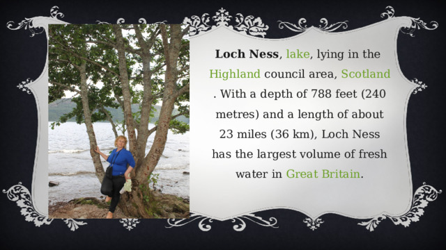 Loch Ness ,  lake , lying in the  Highland  council area,  Scotland . With a depth of 788 feet (240 metres) and a length of about 23 miles (36 km), Loch Ness has the largest volume of fresh water in  Great Britain . 