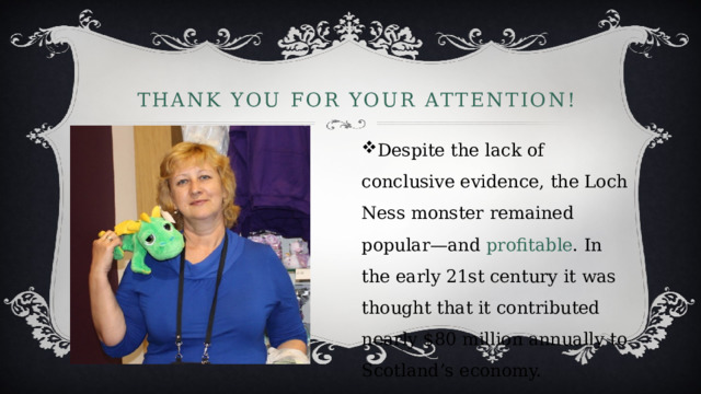 Thank YOU for your attention! Despite the lack of conclusive evidence, the Loch Ness monster remained popular—and profitable . In the early 21st century it was thought that it contributed nearly $80 million annually to Scotland’s economy. 