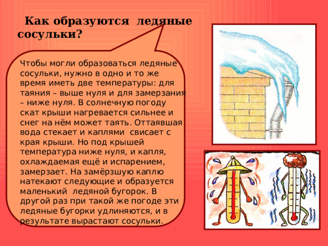  Как образуются ледяные сосульки? Чтобы могли образоваться ледяные сосульки, нужно в одно и то же время иметь две температуры: для таяния – выше нуля и для замерзания – ниже нуля. В солнечную погоду скат крыши нагревается сильнее и снег на нём может таять. Оттаявшая вода стекает и каплями свисает с края крыши. Но под крышей температура ниже нуля, и капля, охлаждаемая ещё и испарением, замерзает. На замёрзшую каплю натекают следующие и образуется маленький ледяной бугорок. В другой раз при такой же погоде эти ледяные бугорки удлиняются, и в результате вырастают сосульки. 