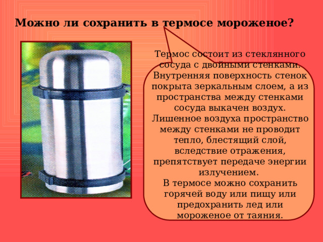 Можно ли сохранить в термосе мороженое? Термос состоит из стеклянного сосуда с двойными стенками. Внутренняя поверхность стенок покрыта зеркальным слоем, а из пространства между стенками сосуда выкачен воздух. Лишенное воздуха пространство между стенками не проводит тепло, блестящий слой, вследствие отражения, препятствует передаче энергии излучением. В термосе можно сохранить горячей воду или пищу или предохранить лед или мороженое от таяния. 