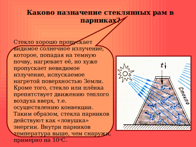 Каково назначение стеклянных рам в парниках? Стекло хорошо пропускает видимое солнечное излучение, которое, попадая на темную почву, нагревает её, но хуже пропускает невидимое излучение, испускаемое нагретой поверхностью Земли. Кроме того, стекло или плёнка препятствует движению теплого воздуха вверх, т.е. осуществлению конвекции. Таким образом, стекла парников действуют как «ловушка» энергии. Внутри парников температура выше, чем снаружи, примерно на 10 о С. 