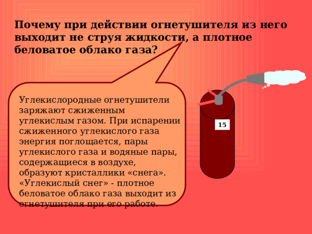 Почему при действии огнетушителя из него выходит не струя жидкости, а плотное беловатое облако газа? Углекислородные огнетушители заряжают сжиженным углекислым газом. При испарении сжиженного углекислого газа энергия поглощается, пары углекислого газа и водяные пары, содержащиеся в воздухе, образуют кристаллики «снега». «Углекислый снег» - плотное беловатое облако газа выходит из огнетушителя при его работе. 15 