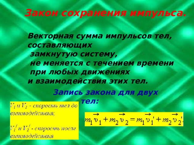 Закон сохранения импульса. Векторная сумма импульсов тел, составляющих  замкнутую систему,  не меняется с течением времени  при любых движениях и взаимодействия этих тел.    Запись закона для двух тел: 