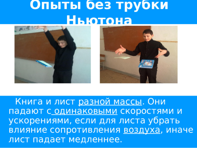Опыты без трубки Ньютона  Книга и лист разной массы . Они падают с одинаковыми скоростями и ускорениями, если для листа убрать влияние сопротивления воздуха , иначе лист падает медленнее. 
