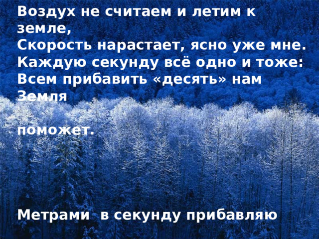 Воздух не считаем и летим к земле, Скорость нарастает, ясно уже мне. Каждую секунду всё одно и тоже: Всем прибавить «десять» нам Земля  поможет.     Метрами в секунду прибавляю  скорость. Как земли достигну, может, успокоюсь. Рад, что успеваю, зная ускорение, Изучить на опыте свободное падение.  