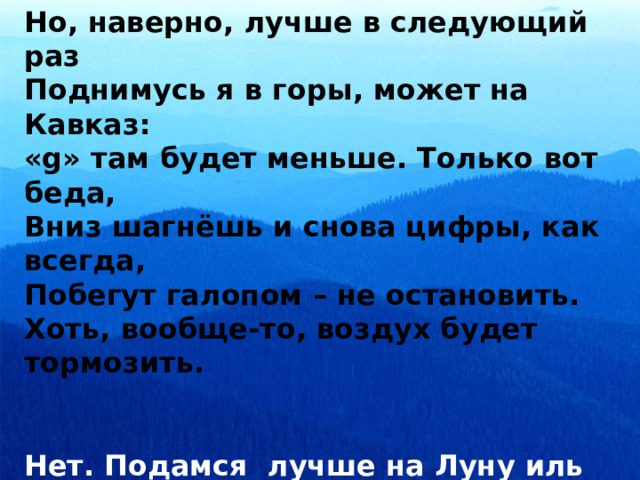 Но, наверно, лучше в следующий раз Поднимусь я в горы, может на Кавказ: «g» там будет меньше. Только вот беда, Вниз шагнёшь и снова цифры, как всегда, Побегут галопом – не остановить. Хоть, вообще-то, воздух будет тормозить.   Нет. Подамся лучше на Луну иль Марс. Безопасней опыты там во много раз. Меньше притяжение – я узнал всё сам, Так что, интереснее прыгать будет там. 