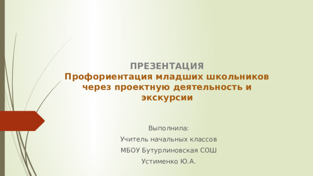 ПРЕЗЕНТАЦИЯ  Профориентация младших школьников через проектную деятельность и экскурсии   Выполнила: Учитель начальных классов МБОУ Бутурлиновская СОШ Устименко Ю.А. 
