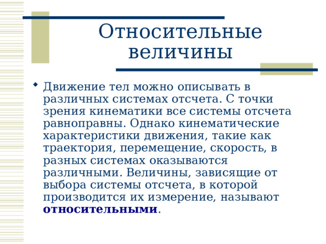Относительные величины Движение тел можно описывать в различных системах отсчета. С точки зрения кинематики все системы отсчета равноправны. Однако кинематические характеристики движения, такие как траектория, перемещение, скорость, в разных системах оказываются различными. Величины, зависящие от выбора системы отсчета, в которой производится их измерение, называют относительными .  