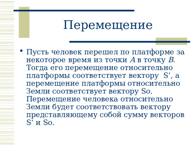 Перемещение Пусть человек перешел по платформе за некоторое время из точки A в точку B . Тогда его перемещение относительно платформы соответствует вектору S’ , а перемещение платформы относительно Земли соответствует вектору So . Перемещение человека относительно Земли будет соответствовать вектору представляющему собой сумму векторов S’ и So.   