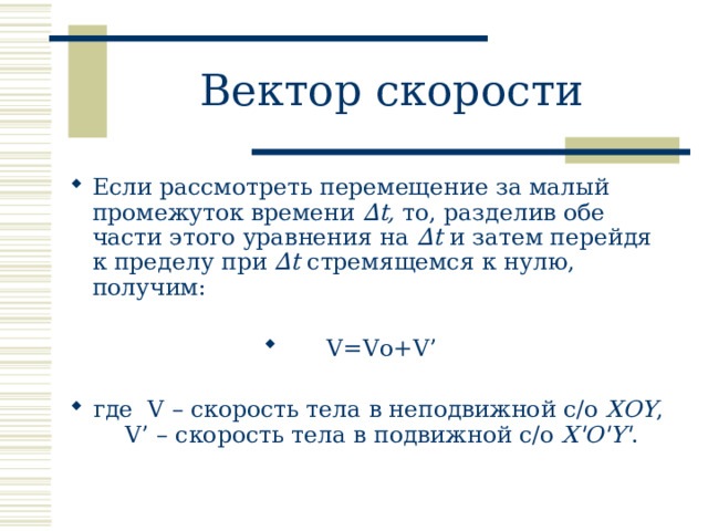 Вектор скорости Если рассмотреть перемещение за малый промежуток времени ∆t, то, разделив обе части этого уравнения на ∆t и затем перейдя к пределу при ∆t стремящемся к нулю, получим:  V=Vo+V’  где V – скорость тела в неподвижной с/о XOY , V’ – скорость тела в подвижной с/о X'O'Y' .  