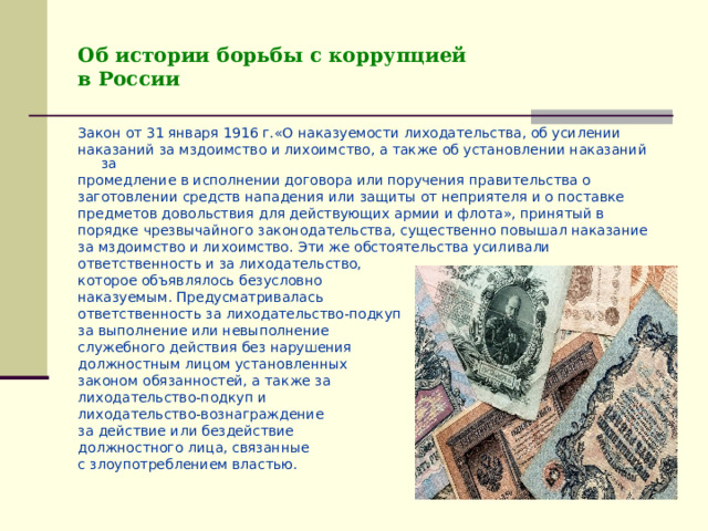 Об истории борьбы с коррупцией  в России Закон от 31 января 1916 г.«О наказуемости лиходательства, об усилении наказаний за мздоимство и лихоимство, а также об установлении наказаний за промедление в исполнении договора или поручения правительства о заготовлении средств нападения или защиты от неприятеля и о поставке предметов довольствия для действующих армии и флота», принятый в порядке чрезвычайного законодательства, существенно повышал наказание за мздоимство и лихоимство. Эти же обстоятельства усиливали ответственность и за лиходательство, которое объявлялось безусловно наказуемым. Предусматривалась ответственность за лиходательство-подкуп за выполнение или невыполнение служебного действия без нарушения должностным лицом установленных законом обязанностей, а также за лиходательство-подкуп и лиходательство-вознаграждение за действие или бездействие должностного лица, связанные с злоупотреблением властью. 