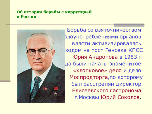 Об истории борьбы с коррупцией  в России Борьба со взяточничеством и злоупотреблениями органов власти активизировалась с приходом на пост Генсека КПСС Юрия Андропова в 1983 г. Тогда были начаты знаменитое «хлопковое» дело и дело Моспродторга ,по которому  был расстрелян директор Елисеевского гастронома  г.Москвы Юрий Соколов . 