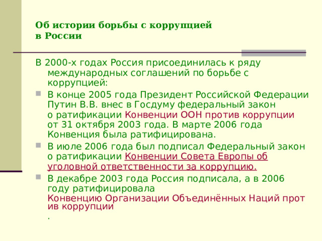 Об истории борьбы с коррупцией  в России В 2000-х годах Россия присоединилась к ряду международных соглашений по борьбе с коррупцией: В конце 2005 года Президент Российской Федерации Путин В.В. внес в Госдуму федеральный закон  о ратификации Конвенции ООН против коррупции   от 31 октября 2003 года. В марте 2006 года Конвенция была ратифицирована. В июле 2006 года был подписал Федеральный закон  о ратификации Конвенции Совета Европы об уголовной ответственности за коррупцию. В декабре 2003 года Россия подписала, а в 2006 году ратифицировала Конвенцию Организации Объединённых Наций против коррупции .  