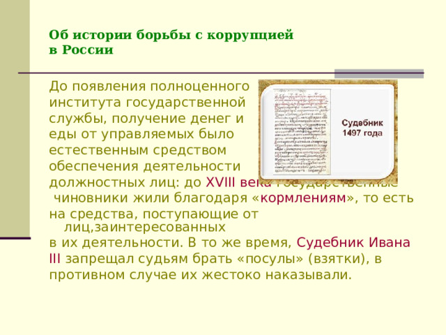 Об истории борьбы с коррупцией  в России До появления полноценного института государственной службы, получение денег и еды от управляемых было естественным средством обеспечения деятельности должностных лиц: до XVIII века государственные  чиновники жили благодаря « кормлениям », то есть на средства, поступающие от лиц,заинтересованных в их деятельности. В то же время, Судебник Ивана III запрещал судьям брать «посулы» (взятки), в противном случае их жестоко наказывали. 