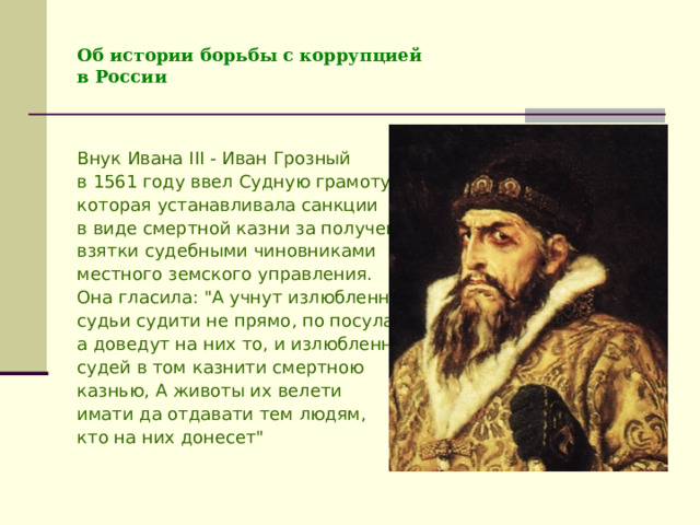 Об истории борьбы с коррупцией  в России Внук Ивана III  - Иван Грозный в 1561 году ввел Судную грамоту, которая устанавливала санкции в виде смертной казни за получение взятки судебными чиновниками местного земского управления. Она гласила: 