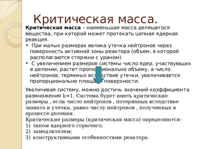 Критическая масса. Критическая масса – наименьшая масса делящегося вещества, при которой может протекать цепная ядерная реакция.  При малых размерах велика утечка нейтронов через поверхность активной зоны реактора (объем, в которой располагаются стержни с ураном).  С увеличением размеров системы число ядер, участвующих в делении, растет пропорционально объему, а число нейтронов, теряемых вследствие утечки, увеличивается пропорционально площади поверхности. Увеличивая систему, можно достичь значений коэффициента размножения k=1. Система будет иметь критические размеры , если число нейтронов , потерянных вследствие захвата и утечки, равно числу нейтронов , полученных в процессе деления. Критические размеры (критическая масса) определяются: типом ядерного горючего; замедлителем; конструктивными особенностями реактора. 