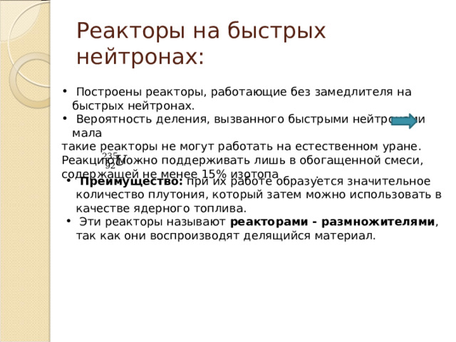 Реакторы на быстрых нейтронах:  Построены реакторы, работающие без замедлителя на быстрых нейтронах.  Вероятность деления, вызванного быстрыми нейтронами мала такие реакторы не могут работать на естественном уране. Реакцию можно поддерживать лишь в обогащенной смеси, содержащей не менее 15% изотопа .  Преимущество: при их работе образуется значительное количество плутония, который затем можно использовать в качестве ядерного топлива.  Эти реакторы называют реакторами - размножителями , так как они воспроизводят делящийся материал. 