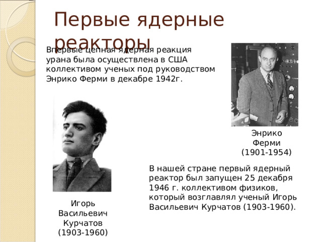 Первые ядерные реакторы Впервые цепная ядерная реакция урана была осуществлена в США коллективом ученых под руководством Энрико Ферми в декабре 1942г. Энрико Ферми (1901-1954) В нашей стране первый ядерный реактор был запущен 25 декабря 1946 г. коллективом физиков, который возглавлял ученый Игорь Васильевич Курчатов (1903-1960). Игорь Васильевич Курчатов (1903-1960) 