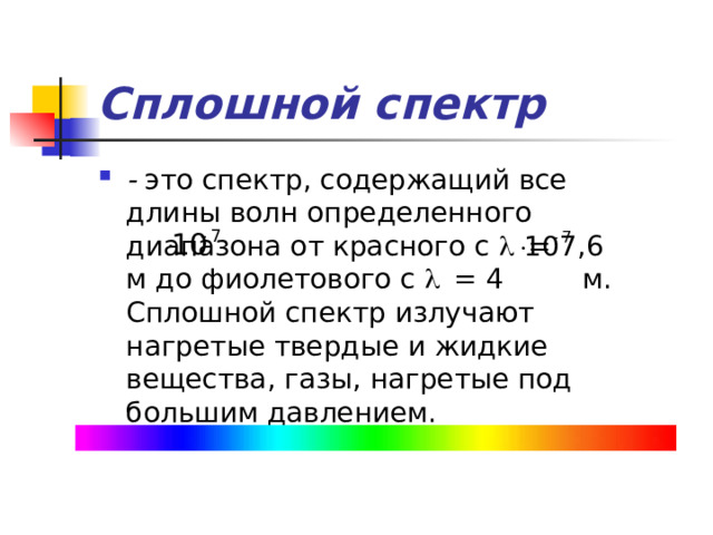 Сплошной спектр - это спектр, содержащий все длины волн определенного диапазона от красного с l = 7,6 м до фиолетового с l = 4 м. Сплошной спектр излучают нагретые твердые и жидкие вещества, газы, нагретые под большим давлением. 