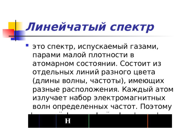 Линейчатый  спектр это спектр, испускаемый газами, парами малой плотности в атомарном состоянии. Состоит из отдельных линий разного цвета (длины волны, частоты), имеющих разные расположения. Каждый атом излучает набор электромагнитных волн определенных частот. Поэтому каждый химический элемент имеет свой спектр 