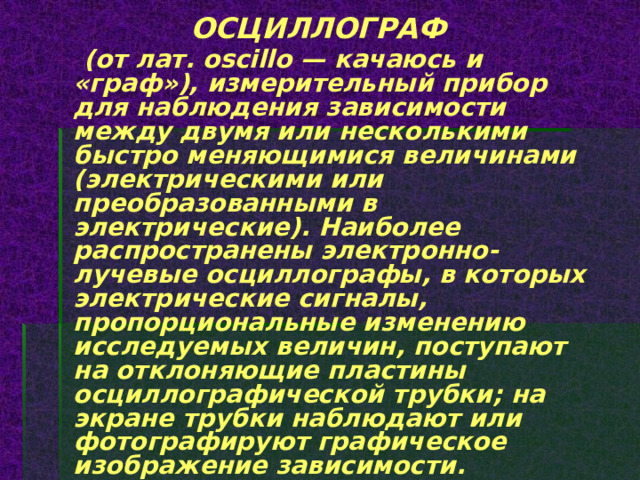 ОСЦИЛЛОГРАФ  (от лат. oscillo — качаюсь и «граф»), измерительный прибор для наблюдения зависимости между двумя или несколькими быстро меняющимися величинами (электрическими или преобразованными в электрические). Наиболее распространены электронно-лучевые осциллографы, в которых электрические сигналы, пропорциональные изменению исследуемых величин, поступают на отклоняющие пластины осциллографической трубки; на экране трубки наблюдают или фотографируют графическое изображение зависимости. 