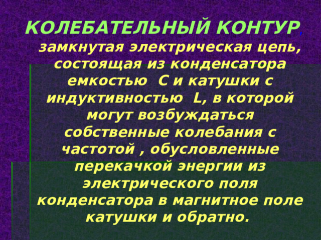 КОЛЕБАТЕЛЬНЫЙ КОНТУР ,  замкнутая электрическая цепь, состоящая из конденсатора емкостью С и катушки с индуктивностью L, в которой могут возбуждаться собственные колебания с частотой , обусловленные перекачкой энергии из электрического поля конденсатора в магнитное поле катушки и обратно. 