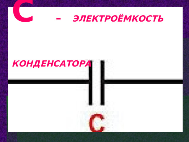 C  – ЭЛЕКТРОЁМКОСТЬ  КОНДЕНСАТОРА 