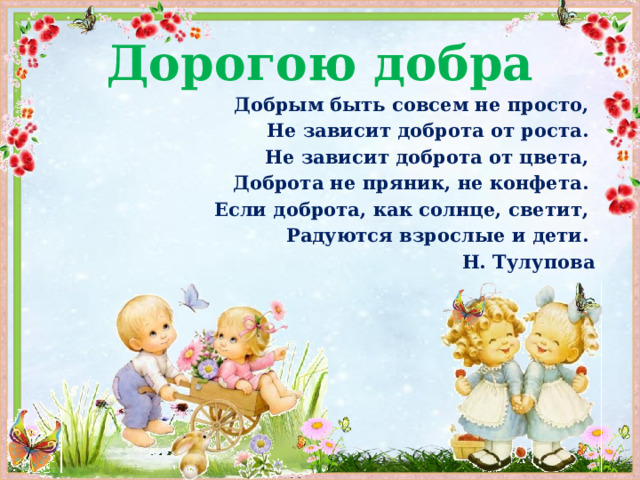 Дорогою добра Добрым быть совсем не просто, Не зависит доброта от роста. Не зависит доброта от цвета, Доброта не пряник, не конфета. Если доброта, как солнце, светит, Радуются взрослые и дети. Н. Тулупова 