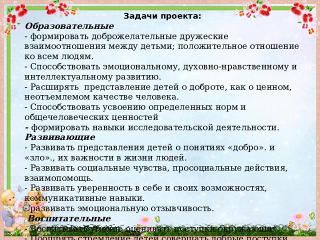 Задачи проекта: Образовательные - формировать доброжелательные дружеские взаимоотношения между детьми; положительное отношение ко всем людям. - Способствовать эмоциональному, духовно-нравственному и интеллектуальному развитию. - Расширять представление детей о доброте, как о ценном, неотъемлемом качестве человека. - Способствовать усвоению определенных норм и общечеловеческих ценностей - формировать навыки исследовательской деятельности. Развивающие -  Развивать представления детей о понятиях «добро». и «зло»., их важности в жизни людей. - Развивать социальные чувства, просоциальные действия, взаимопомощь. - Развивать уверенность в себе и своих возможностях, коммуникативные навыки. -  развивать эмоциональную отзывчивость.   Воспитательные - Воспитывать умение оценивать поступки окружающих. - Поощрять стремление детей совершать добрые поступки.   