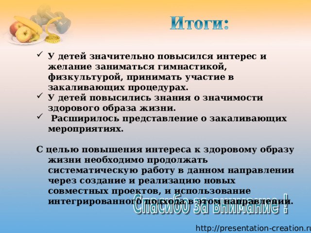 У детей значительно повысился интерес и желание заниматься гимнастикой, физкультурой, принимать участие в закаливающих процедурах. У детей повысились знания о значимости здорового образа жизни.  Расширилось представление о закаливающих мероприятиях.   С целью повышения интереса к здоровому образу жизни необходимо продолжать систематическую работу в данном направлении через создание и реализацию новых совместных проектов, и использование интегрированного подхода в этом направлении.   