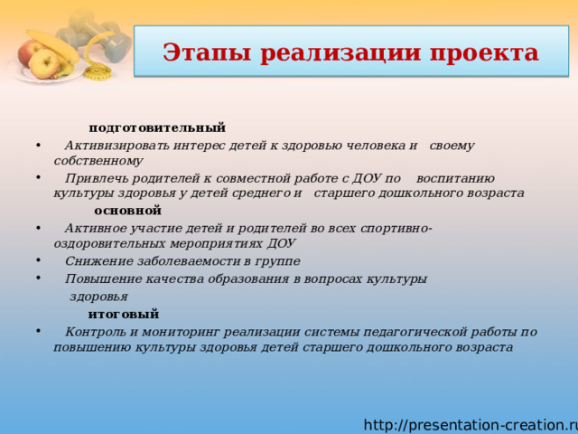  Этапы реализации проекта   подготовительный                                                                   Активизировать интерес детей к здоровью человека и  своему собственному     Привлечь родителей к совместной работе с ДОУ по  воспитанию культуры здоровья у детей среднего и старшего дошкольного возраста основной                                                                                 Активное участие детей и родителей во всех спортивно- оздоровительных мероприятиях ДОУ     Снижение заболеваемости в группе     Повышение качества образования в вопросах культуры     здоровья           итоговый                                                                                   Контроль и мониторинг реализации системы педагогической работы по повышению культуры здоровья детей старшего дошкольного возраста   