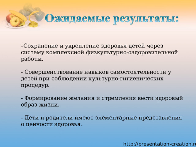  - Сохранение и укрепление здоровья детей через систему комплексной физкультурно-оздоровительной работы.   - Совершенствование навыков самостоятельности у детей при соблюдении культурно-гигиенических процедур.   - Формирование желания и стремления вести здоровый образ жизни.   - Дети и родители имеют элементарные представления о ценности здоровья. 