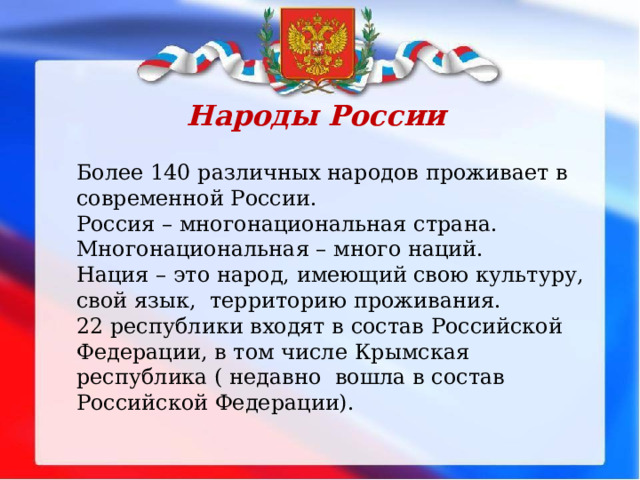 Народы России Более 140 различных народов проживает в современной России. Россия – многонациональная страна. Многонациональная – много наций. Нация – это народ, имеющий свою культуру, свой язык, территорию проживания. 22 республики входят в состав Российской Федерации, в том числе Крымская республика ( недавно вошла в состав Российской Федерации). 