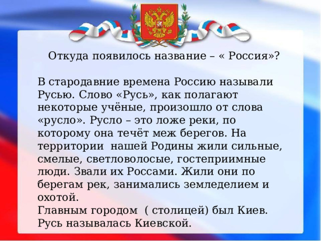 Откуда появилось название – « Россия»? В стародавние времена Россию называли Русью. Слово «Русь», как полагают некоторые учёные, произошло от слова «русло». Русло – это ложе реки, по которому она течёт меж берегов. На территории нашей Родины жили сильные, смелые, светловолосые, гостеприимные люди. Звали их Россами. Жили они по берегам рек, занимались земледелием и охотой. Главным городом ( столицей) был Киев. Русь называлась Киевской. 