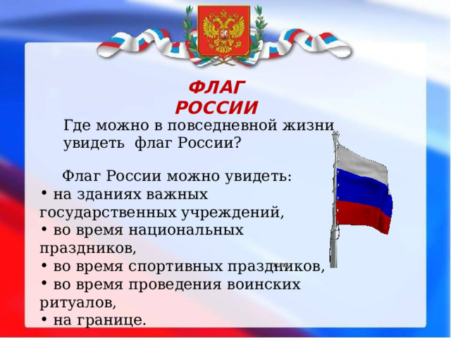 ФЛАГ РОССИИ Где можно в повседневной жизни увидеть флаг России?  Флаг России можно увидеть:  на зданиях важных государственных учреждений,  во время национальных праздников,  во время спортивных праздников,  во время проведения воинских ритуалов,  на границе. 
