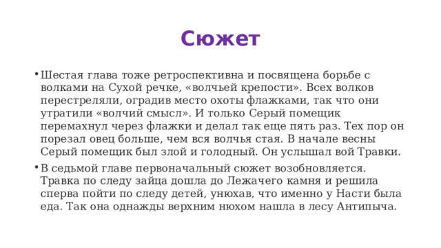 Сюжет Шестая глава тоже ретроспективна и посвящена борьбе с волками на Сухой речке, «волчьей крепости». Всех волков перестреляли, оградив место охоты флажками, так что они утратили «волчий смысл». И только Серый помещик перемахнул через флажки и делал так еще пять раз. Тех пор он порезал овец больше, чем вся волчья стая. В начале весны Серый помещик был злой и голодный. Он услышал вой Травки. В седьмой главе первоначальный сюжет возобновляется. Травка по следу зайца дошла до Лежачего камня и решила сперва пойти по следу детей, унюхав, что именно у Насти была еда. Так она однажды верхним нюхом нашла в лесу Антипыча. 