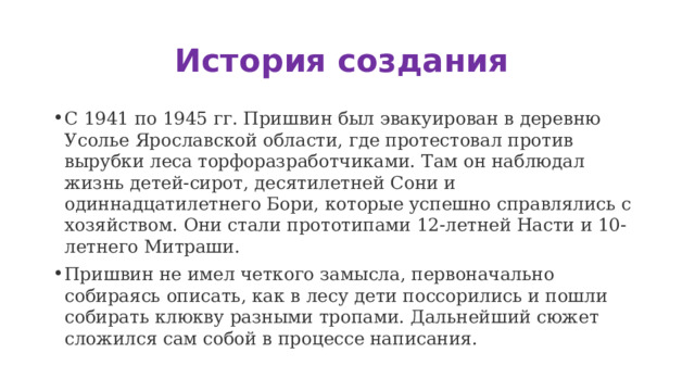 История создания С 1941 по 1945 гг. Пришвин был эвакуирован в деревню Усолье Ярославской области, где протестовал против вырубки леса торфоразработчиками. Там он наблюдал жизнь детей-сирот, десятилетней Сони и одиннадцатилетнего Бори, которые успешно справлялись с хозяйством. Они стали прототипами 12-летней Насти и 10-летнего Митраши. Пришвин не имел четкого замысла, первоначально собираясь описать, как в лесу дети поссорились и пошли собирать клюкву разными тропами. Дальнейший сюжет сложился сам собой в процессе написания. 