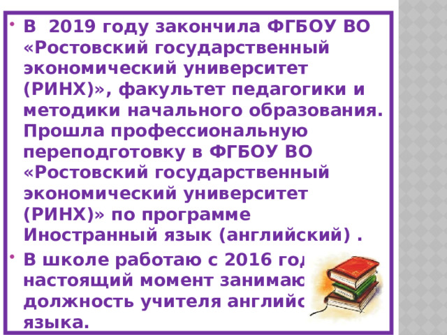 В 2019 году закончила ФГБОУ ВО «Ростовский государственный экономический университет (РИНХ)», факультет педагогики и методики начального образования. Прошла профессиональную переподготовку в ФГБОУ ВО «Ростовский государственный экономический университет (РИНХ)» по программе Иностранный язык (английский) . В школе работаю с 2016 года. В настоящий момент занимаю должность учителя английского языка. Общий педагогический стаж 6 лет. Квалификационная категория – первая.  Являюсь классным руководителем  5-Г класса. 