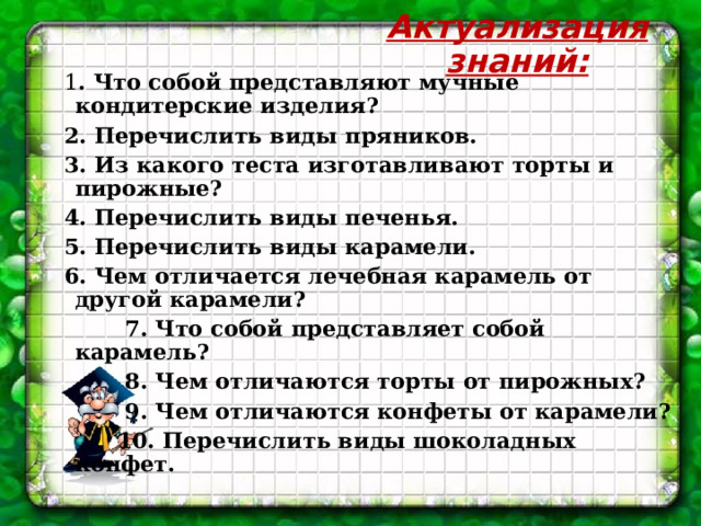 Актуализация знаний: 1 . Что собой представляют мучные кондитерские изделия? 2. Перечислить виды пряников.  3. Из какого теста изготавливают торты и пирожные? 4. Перечислить виды печенья. 5. Перечислить виды карамели. 6. Чем отличается лечебная карамель от другой карамели?  7. Что собой представляет собой карамель?  8. Чем отличаются торты от пирожных?  9. Чем отличаются конфеты от карамели?  10. Перечислить виды шоколадных конфет. 