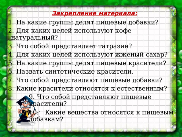 Закрепление материала: 1. На какие группы делят пищевые добавки? 2. Для каких целей используют кофе натуральный? 3. Что собой представляет татразин? 4. Для каких целей используют жженый сахар? 5. На какие группы делят пищевые красители? 6. Назвать синтетические красители. 7. Что собой представляют пищевые добавки? 8. Какие красители относятся к естественным? 9. Что собой представляют пищевые красители? 10.  Какие вещества относятся к пищевым добавкам? 
