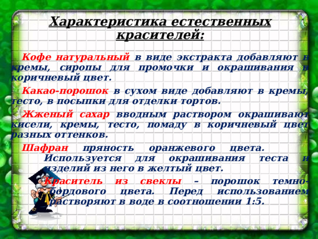 Характеристика естественных красителей: Кофе натуральный в виде экстракта добавляют в кремы, сиропы для промочки и окрашивания в коричневый цвет. Какао-порошок в сухом виде добавляют в кремы, тесто, в посыпки для отделки тортов. Жженый сахар вводным раствором окрашивают кисели, кремы, тесто, помаду в коричневый цвет разных оттенков. Шафран пряность оранжевого цвета. Используется для окрашивания теста и изделий из него в желтый цвет. Краситель из свеклы – порошок темно-бордового цвета. Перед использованием растворяют в воде в соотношении 1:5.   