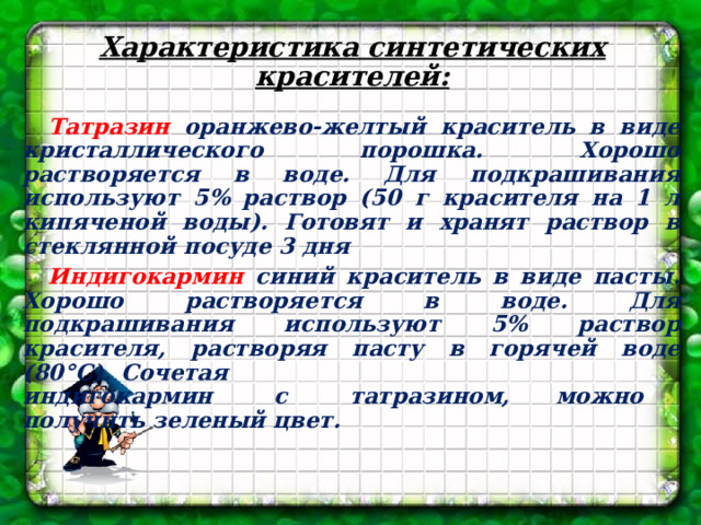 Характеристика синтетических красителей: Татразин оранжево-желтый краситель в виде кристаллического порошка. Хорошо растворяется в воде. Для подкрашивания используют 5% раствор (50 г красителя на 1 л кипяченой воды). Готовят и хранят раствор в стеклянной посуде 3 дня Индигокармин синий краситель в виде пасты. Хорошо растворяется в воде. Для подкрашивания используют 5% раствор красителя, растворяя пасту в горячей воде (80°С). Сочетая   индигокармин с татразином, можно   получить зеленый цвет.   