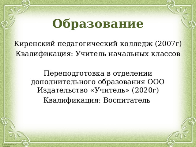 Образование Киренский педагогический колледж (2007г) Квалификация: Учитель начальных классов Переподготовка в отделении дополнительного образования ООО Издательство «Учитель» (2020г) Квалификация: Воспитатель 