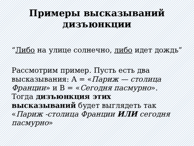 Примеры высказываний дизъюнкции “ Либо на улице солнечно, либо идет дождь” Рассмотрим пример. Пусть есть два высказывания: A = « Париж — столица Франции » и B = « Сегодня пасмурно ». Тогда  дизъюнкция этих высказываний  будет выглядеть так « Париж -столица Франции  ИЛИ  сегодня пасмурно » 