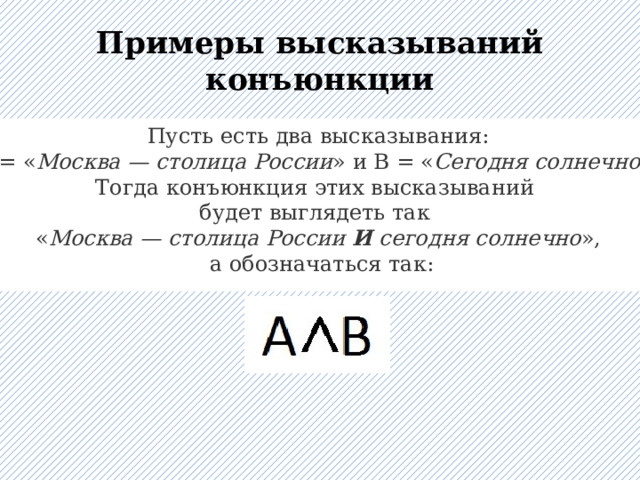 Примеры высказываний конъюнкции Пусть есть два высказывания:  A = « Москва — столица России » и B = « Сегодня солнечно ». Тогда конъюнкция этих высказываний будет выглядеть так « Москва — столица России  И  сегодня солнечно »,  а обозначаться так: 