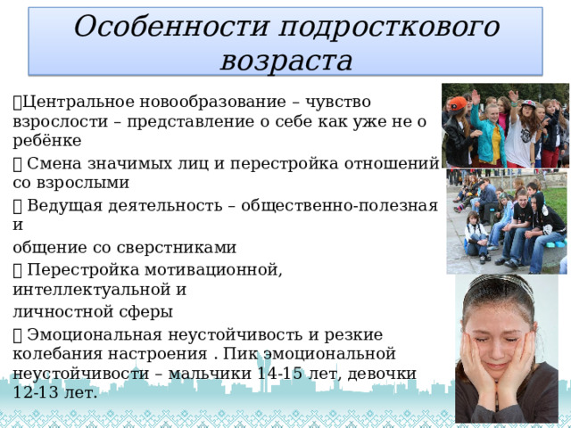 Особенности подросткового  возраста  Центральное новообразование – чувство взрослости – представление о себе как уже не о ребёнке  Смена значимых лиц и перестройка отношений со взрослыми  Ведущая деятельность – общественно-полезная и общение со сверстниками  Перестройка мотивационной, интеллектуальной и личностной сферы  Эмоциональная неустойчивость и резкие колебания настроения . Пик эмоциональной неустойчивости – мальчики 14-15 лет, девочки 12-13 лет.   