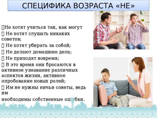 СПЕЦИФИКА ВОЗРАСТА «НЕ»  Не хотят учиться так, как могут  Не хотят слушать никаких советов;  Не хотят убирать за собой;  Не делают домашние дела;  Не приходят вовремя;  В это время они бросаются в активное узнавание различных аспектов жизни, активное опробование новых ролей;  Им не нужны ничьи советы, ведь им необходимы собственные ошибки. 