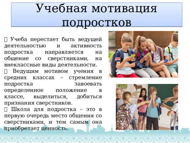 Учебная мотивация подростков  Учеба перестает быть ведущей деятельностью и активность подростка направляется на общение со сверстниками, на внеклассные виды деятельности.  Ведущим мотивом учения в средних классах – стремление подростка завоевать определенное положение в классе, выделиться, добиться признания сверстников.  Школа для подростка – это в первую очередь место общения со сверстниками, и тем самым она приобретает ценность. 